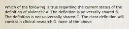 Which of the following is true regarding the current status of the definition of violence? A. The definition is universally shared B. The definition is not universally shared C. The clear definition will constrain clinical research D. none of the above