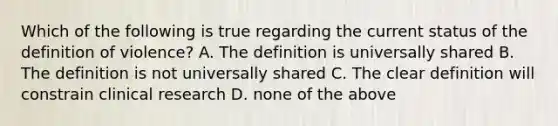 Which of the following is true regarding the current status of the definition of violence? A. The definition is universally shared B. The definition is not universally shared C. The clear definition will constrain clinical research D. none of the above