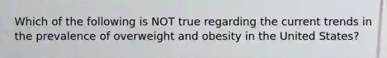 Which of the following is NOT true regarding the current trends in the prevalence of overweight and obesity in the United States?