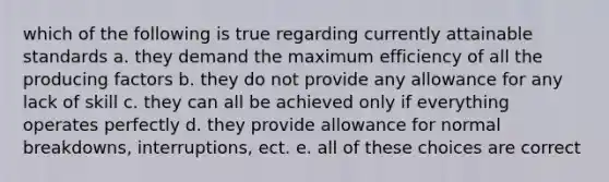 which of the following is true regarding currently attainable standards a. they demand the maximum efficiency of all the producing factors b. they do not provide any allowance for any lack of skill c. they can all be achieved only if everything operates perfectly d. they provide allowance for normal breakdowns, interruptions, ect. e. all of these choices are correct