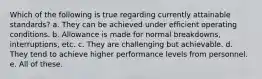 Which of the following is true regarding currently attainable standards? a. They can be achieved under efficient operating conditions. b. Allowance is made for normal breakdowns, interruptions, etc. c. They are challenging but achievable. d. They tend to achieve higher performance levels from personnel. e. All of these.