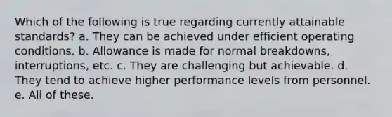 Which of the following is true regarding currently attainable standards? a. They can be achieved under efficient operating conditions. b. Allowance is made for normal breakdowns, interruptions, etc. c. They are challenging but achievable. d. They tend to achieve higher performance levels from personnel. e. All of these.