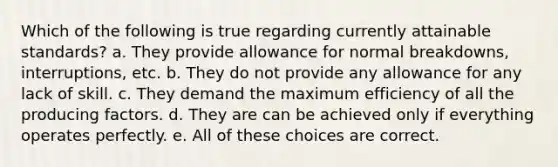 Which of the following is true regarding currently attainable standards? a. They provide allowance for normal breakdowns, interruptions, etc. b. They do not provide any allowance for any lack of skill. c. They demand the maximum efficiency of all the producing factors. d. They are can be achieved only if everything operates perfectly. e. All of these choices are correct.