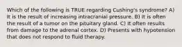 Which of the following is TRUE regarding Cushing's syndrome? A) It is the result of increasing intracranial pressure. B) It is often the result of a tumor on the pituitary gland. C) It often results from damage to the adrenal cortex. D) Presents with hypotension that does not respond to fluid therapy.