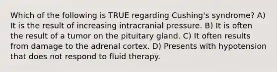 Which of the following is TRUE regarding Cushing's syndrome? A) It is the result of increasing intracranial pressure. B) It is often the result of a tumor on the pituitary gland. C) It often results from damage to the adrenal cortex. D) Presents with hypotension that does not respond to fluid therapy.