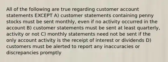 All of the following are true regarding customer account statements EXCEPT A) customer statements containing penny stocks must be sent monthly, even if no activity occurred in the account B) customer statements must be sent at least quarterly, activity or not C) monthly statements need not be sent if the only account activity is the receipt of interest or dividends D) customers must be alerted to report any inaccuracies or discrepancies promptly