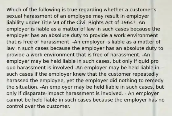 Which of the following is true regarding whether a customer's sexual harassment of an employee may result in employer liability under Title VII of the Civil Rights Act of 1964? -An employer is liable as a matter of law in such cases because the employer has an absolute duty to provide a work environment that is free of harassment. -An employer is liable as a matter of law in such cases because the employer has an absolute duty to provide a work environment that is free of harassment. -An employer may be held liable in such cases, but only if quid pro quo harassment is involved -An employer may be held liable in such cases if the employer knew that the customer repeatedly harassed the employee, yet the employer did nothing to remedy the situation. -An employer may be held liable in such cases, but only if disparate-impact harassment is involved. - An employer cannot be held liable in such cases because the employer has no control over the customer.