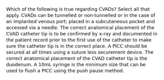 Which of the following is true regarding CVADs? Select all that apply. CVADs can be tunnelled or non-tunnelled or in the case of an implanted venous port; placed in a subcutaneous pocket and accessed via a needle. The correct anatomical placement of the CVAD catheter tip is to be confirmed by x-ray and documented in the patient record prior to the first use of the catheter to make sure the catheter tip is in the correct place. A PICC should be secured at all times using a suture less securement device. The correct anatomical placement of the CVAD catheter tip is the duodenum. A 10mL syringe is the minimum size that can be used to flush a PICC using the push pause method.