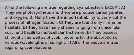 All of the following are true regarding cyanobacteria EXCEPT: A) They are photosynthetic and therefore produce carbohydrates and oxygen. B) Many have the important ability to carry out the process of nitrogen fixation. C) They are found only in marine habitats. D) They have many shapes ranging from unicellular cocci and bacilli to multicellular trichomes. E) They possess chlorophyll as well as phycobiliproteins for the absorption of various wavelengths of sunlight. F) All of the above are true regarding cyanobacteria.