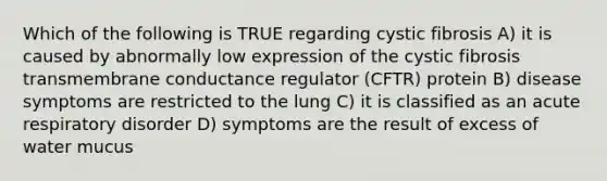 Which of the following is TRUE regarding cystic fibrosis A) it is caused by abnormally low expression of the cystic fibrosis transmembrane conductance regulator (CFTR) protein B) disease symptoms are restricted to the lung C) it is classified as an acute respiratory disorder D) symptoms are the result of excess of water mucus