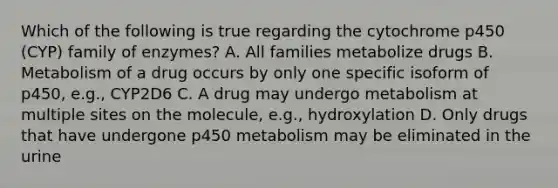 Which of the following is true regarding the cytochrome p450 (CYP) family of enzymes? A. All families metabolize drugs B. Metabolism of a drug occurs by only one specific isoform of p450, e.g., CYP2D6 C. A drug may undergo metabolism at multiple sites on the molecule, e.g., hydroxylation D. Only drugs that have undergone p450 metabolism may be eliminated in the urine