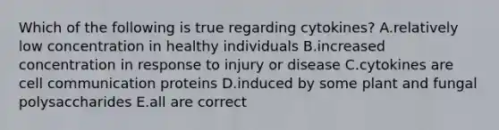 Which of the following is true regarding cytokines? A.relatively low concentration in healthy individuals B.increased concentration in response to injury or disease C.cytokines are cell communication proteins D.induced by some plant and fungal polysaccharides E.all are correct