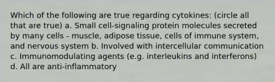 Which of the following are true regarding cytokines: (circle all that are true) a. Small cell-signaling protein molecules secreted by many cells - muscle, adipose tissue, cells of immune system, and <a href='https://www.questionai.com/knowledge/kThdVqrsqy-nervous-system' class='anchor-knowledge'>nervous system</a> b. Involved with intercellular communication c. Immunomodulating agents (e.g. interleukins and interferons) d. All are anti-inflammatory