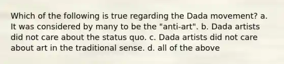 Which of the following is true regarding the Dada movement? a. It was considered by many to be the "anti-art". b. Dada artists did not care about the status quo. c. Dada artists did not care about art in the traditional sense. d. all of the above