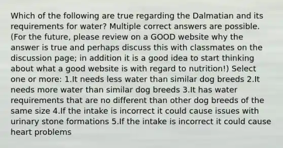 Which of the following are true regarding the Dalmatian and its requirements for water? Multiple correct answers are possible. (For the future, please review on a GOOD website why the answer is true and perhaps discuss this with classmates on the discussion page; in addition it is a good idea to start thinking about what a good website is with regard to nutrition!) Select one or more: 1.It needs less water than similar dog breeds 2.It needs more water than similar dog breeds 3.It has water requirements that are no different than other dog breeds of the same size 4.If the intake is incorrect it could cause issues with urinary stone formations 5.If the intake is incorrect it could cause heart problems