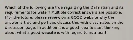 Which of the following are true regarding the Dalmatian and its requirements for water? Multiple correct answers are possible. (For the future, please review on a GOOD website why the answer is true and perhaps discuss this with classmates on the discussion page; in addition it is a good idea to start thinking about what a good website is with regard to nutrition!)