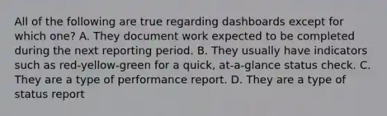 All of the following are true regarding dashboards except for which one? A. They document work expected to be completed during the next reporting period. B. They usually have indicators such as red-yellow-green for a quick, at-a-glance status check. C. They are a type of performance report. D. They are a type of status report