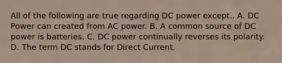 All of the following are true regarding DC power except.. A. DC Power can created from AC power. B. A common source of DC power is batteries. C. DC power continually reverses its polarity. D. The term DC stands for Direct Current.