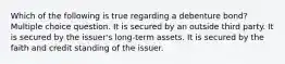 Which of the following is true regarding a debenture bond? Multiple choice question. It is secured by an outside third party. It is secured by the issuer's long-term assets. It is secured by the faith and credit standing of the issuer.