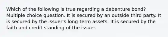 Which of the following is true regarding a debenture bond? Multiple choice question. It is secured by an outside third party. It is secured by the issuer's long-term assets. It is secured by the faith and credit standing of the issuer.