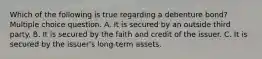 Which of the following is true regarding a debenture bond? Multiple choice question. A. It is secured by an outside third party. B. It is secured by the faith and credit of the issuer. C. It is secured by the issuer's long-term assets.