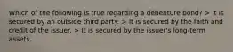 Which of the following is true regarding a debenture bond? > It is secured by an outside third party. > It is secured by the faith and credit of the issuer. > It is secured by the issuer's long-term assets.