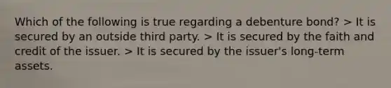 Which of the following is true regarding a debenture bond? > It is secured by an outside third party. > It is secured by the faith and credit of the issuer. > It is secured by the issuer's long-term assets.