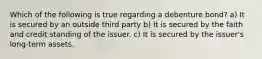 Which of the following is true regarding a debenture bond? a) It is secured by an outside third party b) It is secured by the faith and credit standing of the issuer. c) It is secured by the issuer's long-term assets.