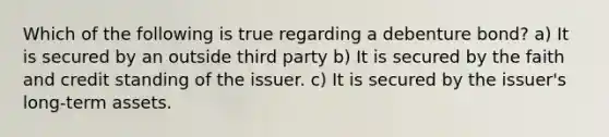 Which of the following is true regarding a debenture bond? a) It is secured by an outside third party b) It is secured by the faith and credit standing of the issuer. c) It is secured by the issuer's long-term assets.