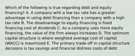 Which of the following is true regarding debt and equity financing? A. A company with a low tax rate has a greater advantage in using debt financing than a company with a high tax rate B. The disadvantage to equity financing is fixed financing cost of dividends C. As a company uses more equity financing, the value of the firm always increases D. The optimum capital structure is where weighted average cost of capital (WACC) is maximized E. The primary trade-off in capital structure decisions is tax savings and financial distress costs of debt