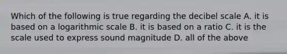 Which of the following is true regarding the decibel scale A. it is based on a logarithmic scale B. it is based on a ratio C. it is the scale used to express sound magnitude D. all of the above