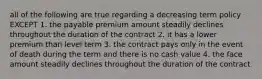 all of the following are true regarding a decreasing term policy EXCEPT 1. the payable premium amount steadily declines throughout the duration of the contract 2. it has a lower premium than level term 3. the contract pays only in the event of death during the term and there is no cash value 4. the face amount steadily declines throughout the duration of the contract