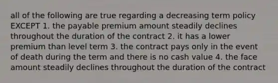 all of the following are true regarding a decreasing term policy EXCEPT 1. the payable premium amount steadily declines throughout the duration of the contract 2. it has a lower premium than level term 3. the contract pays only in the event of death during the term and there is no cash value 4. the face amount steadily declines throughout the duration of the contract