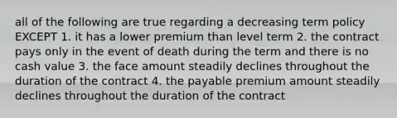 all of the following are true regarding a decreasing term policy EXCEPT 1. it has a lower premium than level term 2. the contract pays only in the event of death during the term and there is no cash value 3. the face amount steadily declines throughout the duration of the contract 4. the payable premium amount steadily declines throughout the duration of the contract