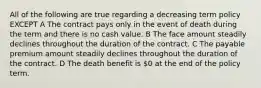 All of the following are true regarding a decreasing term policy EXCEPT A The contract pays only in the event of death during the term and there is no cash value. B The face amount steadily declines throughout the duration of the contract. C The payable premium amount steadily declines throughout the duration of the contract. D The death benefit is 0 at the end of the policy term.