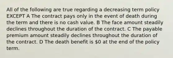 All of the following are true regarding a decreasing term policy EXCEPT A The contract pays only in the event of death during the term and there is no cash value. B The face amount steadily declines throughout the duration of the contract. C The payable premium amount steadily declines throughout the duration of the contract. D The death benefit is 0 at the end of the policy term.