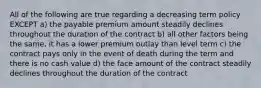 All of the following are true regarding a decreasing term policy EXCEPT a) the payable premium amount steadily declines throughout the duration of the contract b) all other factors being the same, it has a lower premium outlay than level term c) the contract pays only in the event of death during the term and there is no cash value d) the face amount of the contract steadily declines throughout the duration of the contract