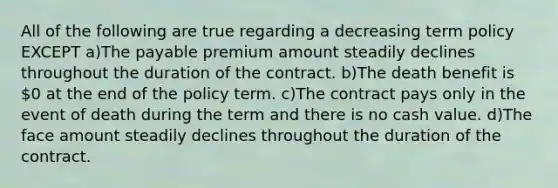 All of the following are true regarding a decreasing term policy EXCEPT a)The payable premium amount steadily declines throughout the duration of the contract. b)The death benefit is 0 at the end of the policy term. c)The contract pays only in the event of death during the term and there is no cash value. d)The face amount steadily declines throughout the duration of the contract.