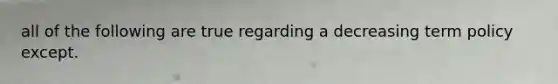 all of the following are true regarding a decreasing term policy except.