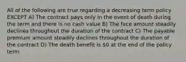 All of the following are true regarding a decreasing term policy EXCEPT A) The contract pays only in the event of death during the term and there is no cash value B) The face amount steadily declines throughout the duration of the contract C) The payable premium amount steadily declines throughout the duration of the contract D) The death benefit is 0 at the end of the policy term