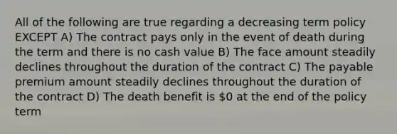 All of the following are true regarding a decreasing term policy EXCEPT A) The contract pays only in the event of death during the term and there is no cash value B) The face amount steadily declines throughout the duration of the contract C) The payable premium amount steadily declines throughout the duration of the contract D) The death benefit is 0 at the end of the policy term