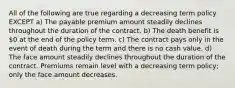 All of the following are true regarding a decreasing term policy EXCEPT a) The payable premium amount steadily declines throughout the duration of the contract. b) The death benefit is 0 at the end of the policy term. c) The contract pays only in the event of death during the term and there is no cash value. d) The face amount steadily declines throughout the duration of the contract. Premiums remain level with a decreasing term policy; only the face amount decreases.