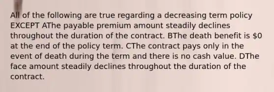 All of the following are true regarding a decreasing term policy EXCEPT AThe payable premium amount steadily declines throughout the duration of the contract. BThe death benefit is 0 at the end of the policy term. CThe contract pays only in the event of death during the term and there is no cash value. DThe face amount steadily declines throughout the duration of the contract.