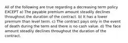 All of the following are true regarding a decreasing term policy EXCEPT a) The payable premium amount steadily declines throughout the duration of the contract. b) It has a lower premium than level term. c) The contract pays only in the event of death during the term and there is no cash value. d) The face amount steadily declines throughout the duration of the contract.