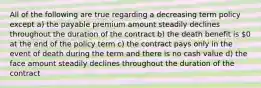 All of the following are true regarding a decreasing term policy except a) the payable premium amount steadily declines throughout the duration of the contract b) the death benefit is 0 at the end of the policy term c) the contract pays only in the event of death during the term and there is no cash value d) the face amount steadily declines throughout the duration of the contract