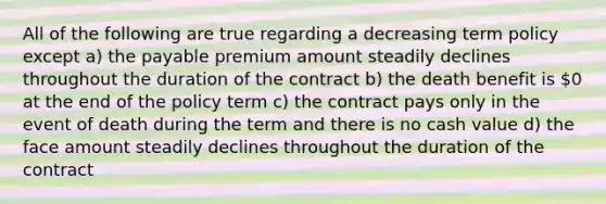 All of the following are true regarding a decreasing term policy except a) the payable premium amount steadily declines throughout the duration of the contract b) the death benefit is 0 at the end of the policy term c) the contract pays only in the event of death during the term and there is no cash value d) the face amount steadily declines throughout the duration of the contract