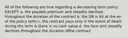 All of the following are true regarding a decreasing term policy EXCEPT: a. the payable premium amt steadily declines throughout the duration of the contract b. the DB is 0 at the en of the policy term c. the contract pays only in the event of death during the term & there is no cash value d. the face amt steadily declines throughout the duration ofthe contract