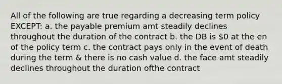 All of the following are true regarding a decreasing term policy EXCEPT: a. the payable premium amt steadily declines throughout the duration of the contract b. the DB is 0 at the en of the policy term c. the contract pays only in the event of death during the term & there is no cash value d. the face amt steadily declines throughout the duration ofthe contract