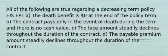 All of the following are true regarding a decreasing term policy EXCEPT a) The death benefit is 0 at the end of the policy term. b) The contract pays only in the event of death during the term and there is no cash value. c) The face amount steadily declines throughout the duration of the contract. d) The payable premium amount steadily declines throughout the duration of the contract.