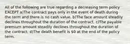 All of the following are true regarding a decreasing term policy EXCEPT a)The contract pays only in the event of death during the term and there is no cash value. b)The face amount steadily declines throughout the duration of the contract. c)The payable premium amount steadily declines throughout the duration of the contract. d)The death benefit is 0 at the end of the policy term.